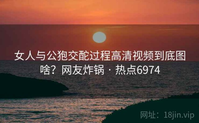 女人与公狍交酡过程高清视频到底图啥？网友炸锅 · 热点6974