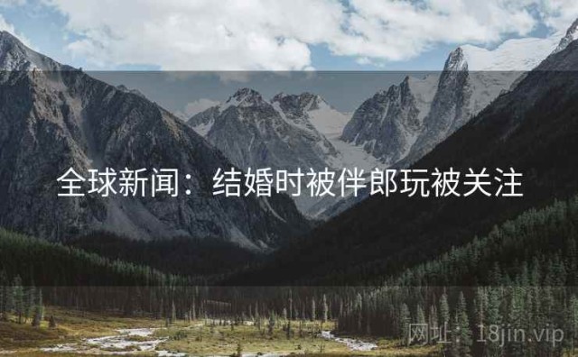 全球新闻：结婚时被伴郎玩被关注