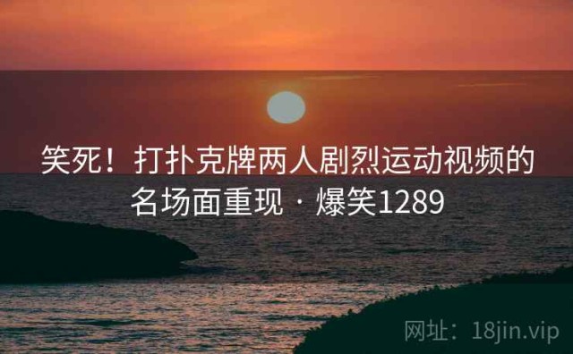笑死！打扑克牌两人剧烈运动视频的名场面重现 · 爆笑1289