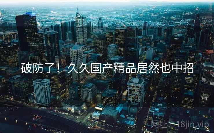 破防了!久久国产精品居然也中招 破防了!久久国产精品居然也中招