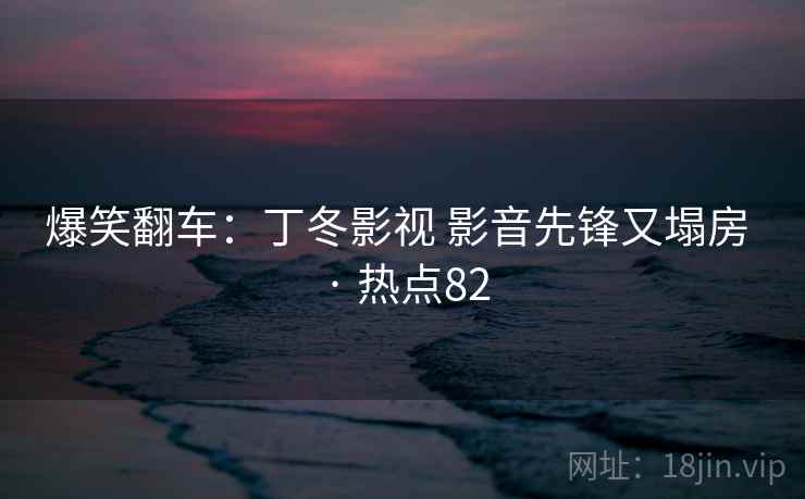 爆笑翻车:丁冬影视 影音先锋又塌房 · 热点82 爆笑翻车:丁冬影视 影音先锋又塌房 · 热点82