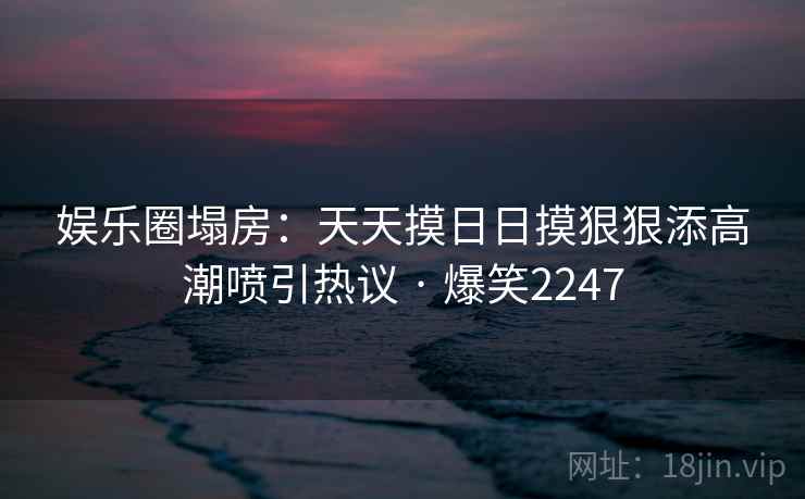 娱乐圈塌房：天天摸日日摸狠狠添高潮喷引热议 · 爆笑2247