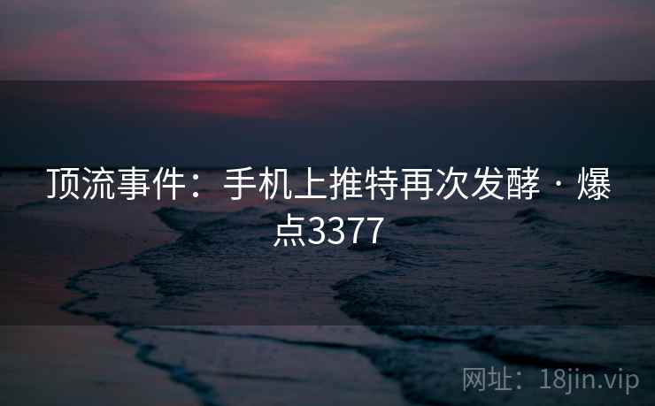 顶流事件:手机上推特再次发酵 · 爆点3377 顶流事件:手机上推特再次发酵 · 爆点3377