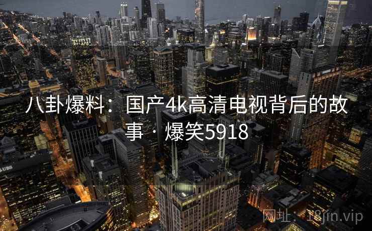 八卦爆料:国产4k高清电视背后的故事 · 爆笑5918 八卦爆料:国产4k高清电视背后的故事 · 爆笑5918