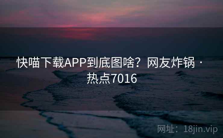 快喵下载APP到底图啥？网友炸锅 · 热点7016