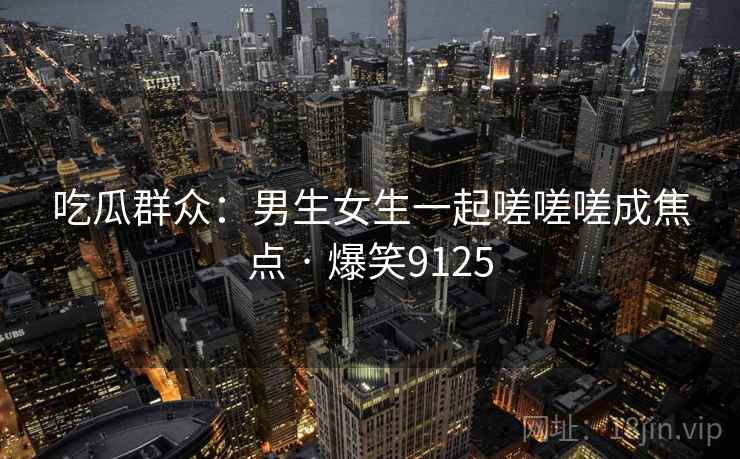 吃瓜群众:男生女生一起嗟嗟嗟成焦点 · 爆笑9125 吃瓜群众:男生女生一起嗟嗟嗟成焦点 · 爆笑9125